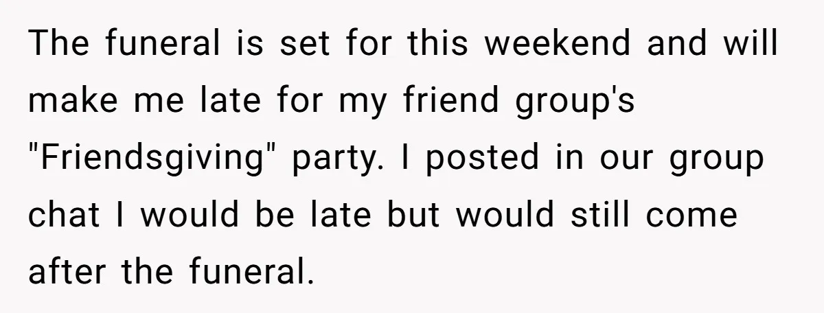 The funeral is set for this weekend and will make me late for my friend group's "Friendsgiving" party. I posted in our group chat I would be late but would...