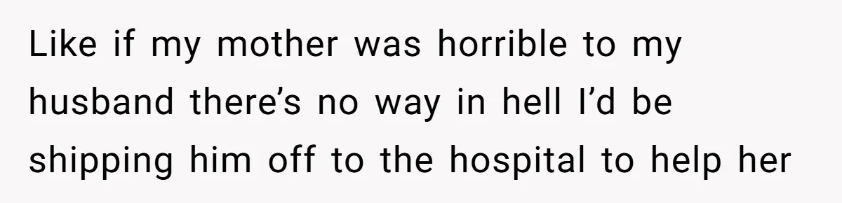 Like if my mother was horrible to my husband there’s no way in hell I’d be shipping him off to the hospital to help her