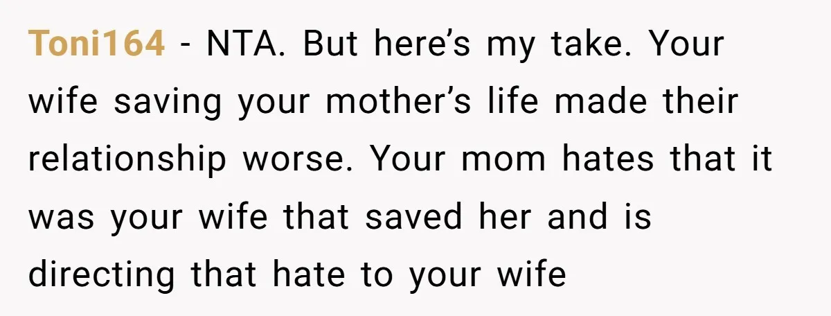 Toni164 − NTA. But here’s my take. Your wife saving your mother’s life made their relationship worse. Your mom hates that it was your wife that saved her and is...