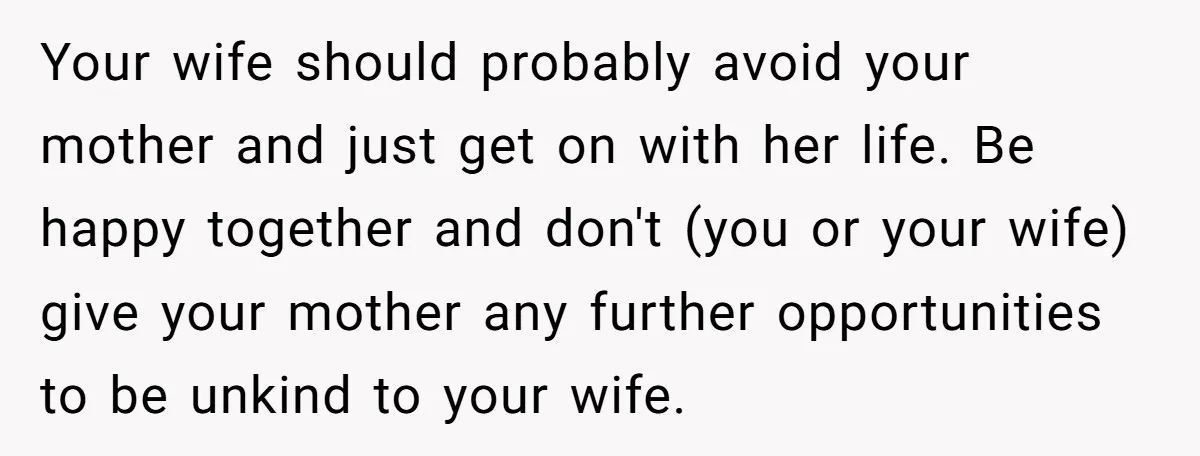 Your wife should probably avoid your mother and just get on with her life. Be happy together and don't (you or your wife) give your mother any further opportunities to...