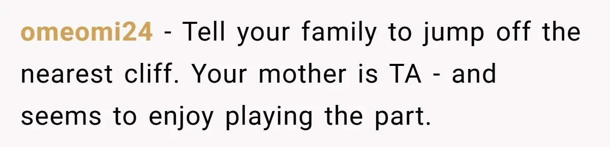 omeomi24 − Tell your family to jump off the nearest cliff. Your mother is TA - and seems to enjoy playing the part.