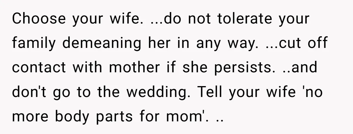Choose your wife. ...do not tolerate your family demeaning her in any way. ...cut off contact with mother if she persists. ..and don't go to the wedding. Tell your wife...