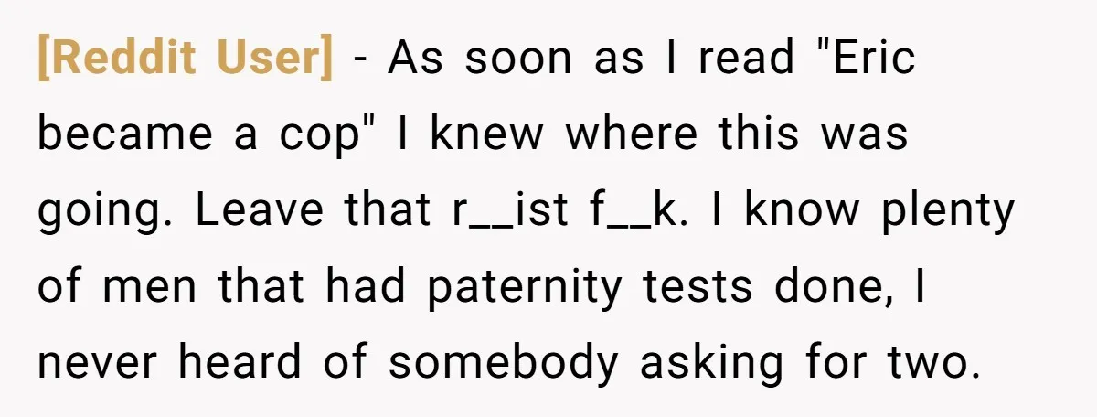 [Reddit User] − As soon as I read "Eric became a cop" I knew where this was going. Leave that r__ist f__k. I know plenty of men that had paternity...