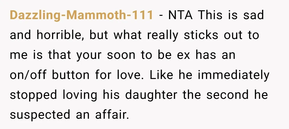 Dazzling-Mammoth-111 − NTA This is sad and horrible, but what really sticks out to me is that your soon to be ex has an on/off button for love. Like he...