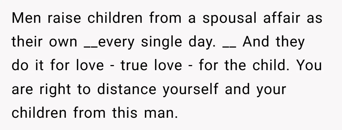 Men raise children from a spousal affair as their own __every single day. __ And they do it for love - true love - for the child. You are right...