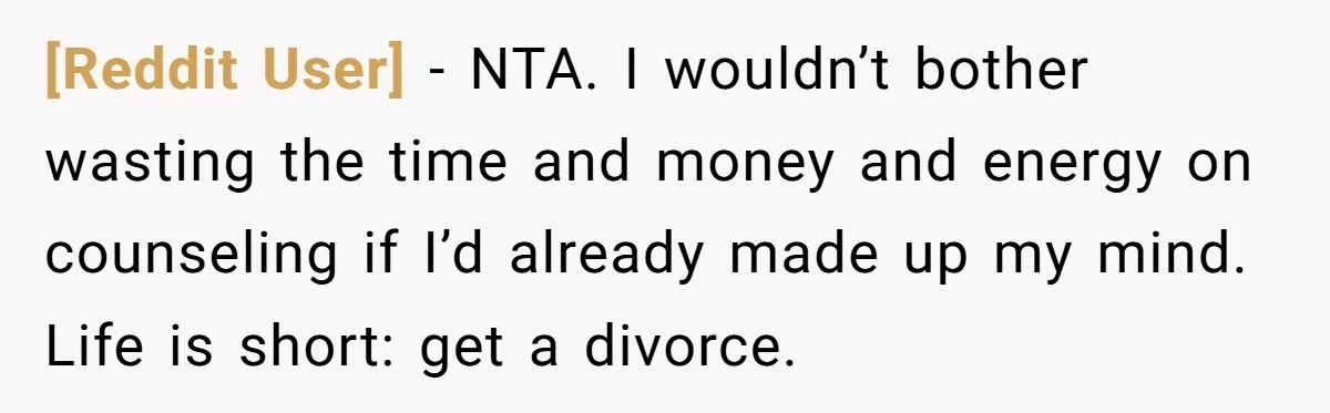 [Reddit User] − NTA. I wouldn’t bother wasting the time and money and energy on counseling if I’d already made up my mind. Life is short: get a divorce.