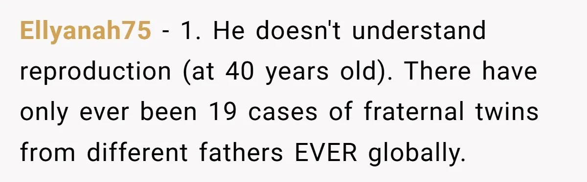 Ellyanah75 − 1. He doesn't understand reproduction (at 40 years old). There have only ever been 19 cases of fraternal twins from different fathers EVER globally.