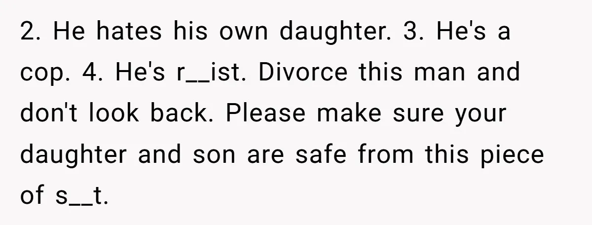 2. He hates his own daughter. 3. He's a cop. 4. He's r__ist. Divorce this man and don't look back. Please make sure your daughter and son are safe from...