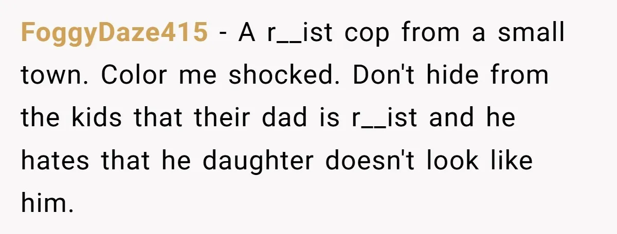 FoggyDaze415 − A r__ist cop from a small town. Color me shocked. Don't hide from the kids that their dad is r__ist and he hates that he daughter doesn't look...