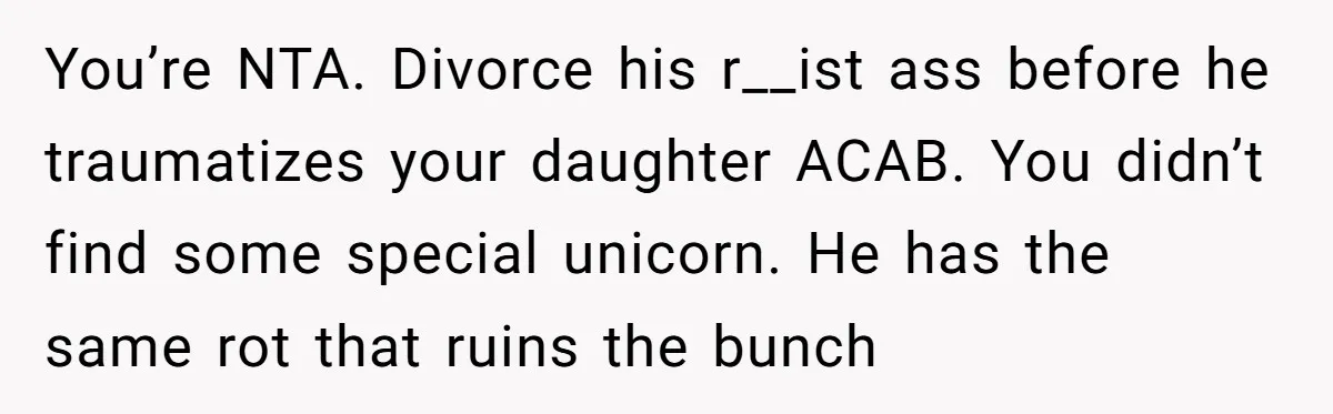 You’re NTA. Divorce his r__ist ass before he traumatizes your daughter ACAB. You didn’t find some special unicorn. He has the same rot that ruins the bunch