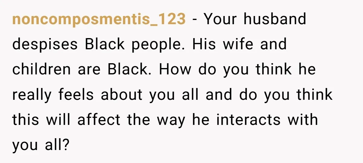 noncomposmentis_123 − Your husband despises Black people. His wife and children are Black. How do you think he really feels about you all and do you think this will affect...
