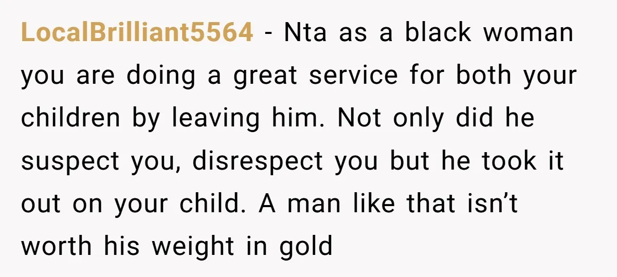 LocalBrilliant5564 − Nta as a black woman you are doing a great service for both your children by leaving him. Not only did he suspect you, disrespect you but he...