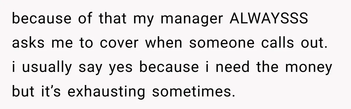 because of that my manager ALWAYSSS asks me to cover when someone calls out. i usually say yes because i need the money but it’s exhausting sometimes.