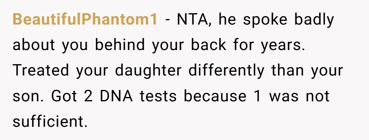 BeautifulPhantom1 − NTA, he spoke badly about you behind your back for years. Treated your daughter differently than your son. Got 2 DNA tests because 1 was not sufficient.