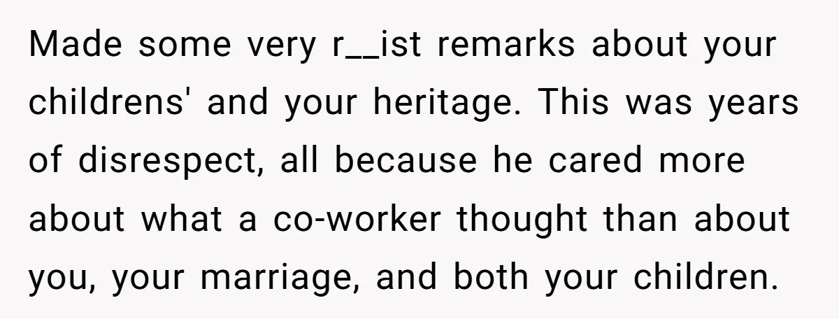 Made some very r__ist remarks about your childrens' and your heritage. This was years of disrespect, all because he cared more about what a co-worker thought than about you, your...