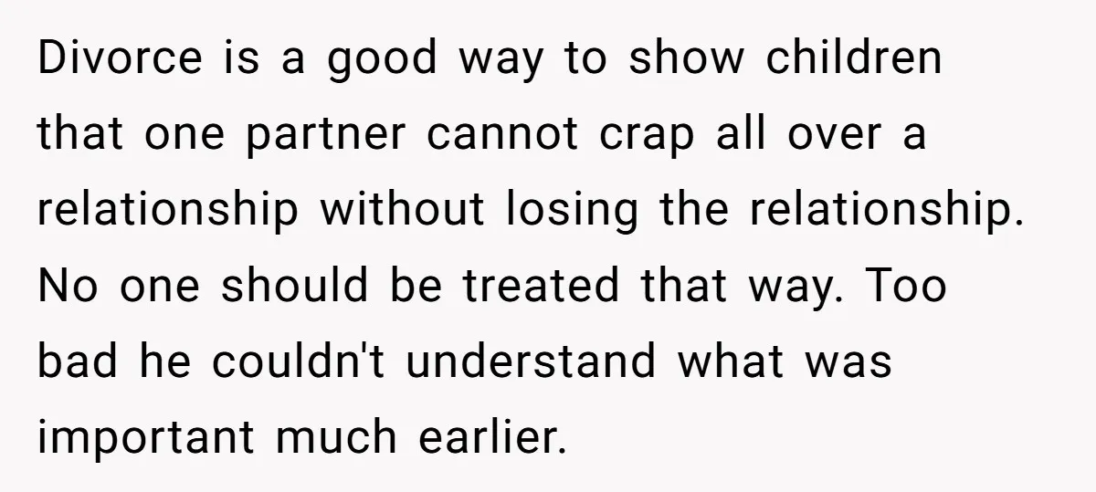 Divorce is a good way to show children that one partner cannot crap all over a relationship without losing the relationship. No one should be treated that way. Too bad...