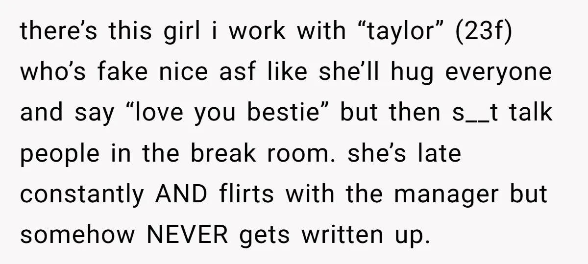 there’s this girl i work with “taylor” (23f) who’s fake nice asf like she’ll hug everyone and say “love you bestie” but then s__t talk people in the break room....