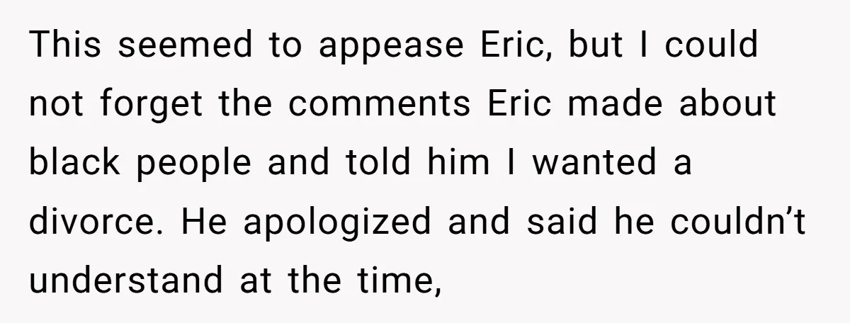 This seemed to appease Eric, but I could not forget the comments Eric made about black people and told him I wanted a divorce. He apologized and said he couldn’t...