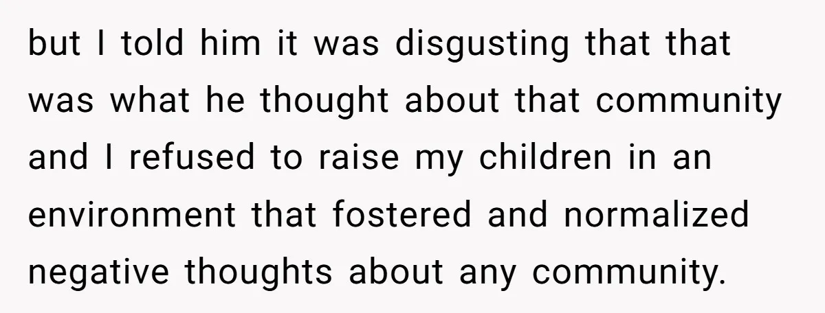 but I told him it was disgusting that that was what he thought about that community and I refused to raise my children in an environment that fostered and normalized...