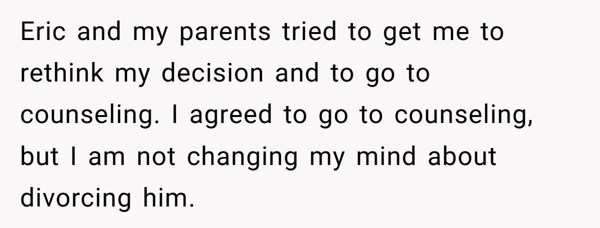 Eric and my parents tried to get me to rethink my decision and to go to counseling. I agreed to go to counseling, but I am not changing my mind...