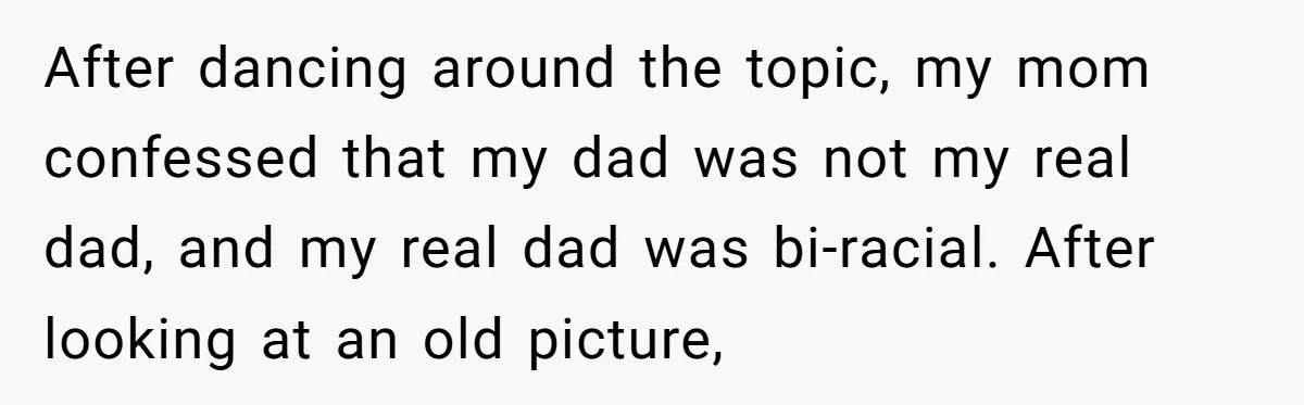 After dancing around the topic, my mom confessed that my dad was not my real dad, and my real dad was bi-racial. After looking at an old picture,