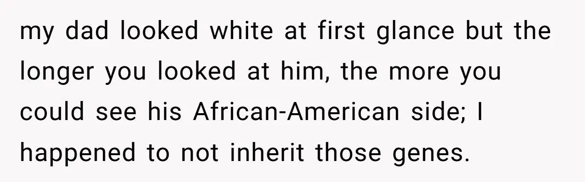my dad looked white at first glance but the longer you looked at him, the more you could see his African-American side; I happened to not inherit those genes.