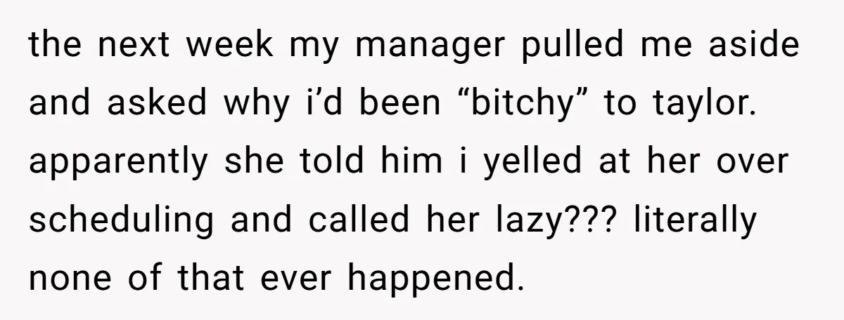 the next week my manager pulled me aside and asked why i’d been “bitсhy” to taylor. apparently she told him i yelled at her over scheduling and called her lazy???...