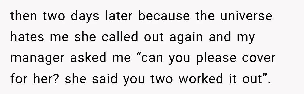 then two days later because the universe hates me she called out again and my manager asked me “can you please cover for her? she said you two worked it...
