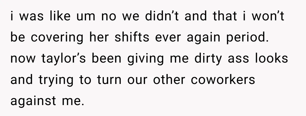 i was like um no we didn’t and that i won’t be covering her shifts ever again period. now taylor’s been giving me dirty ass looks and trying to turn...