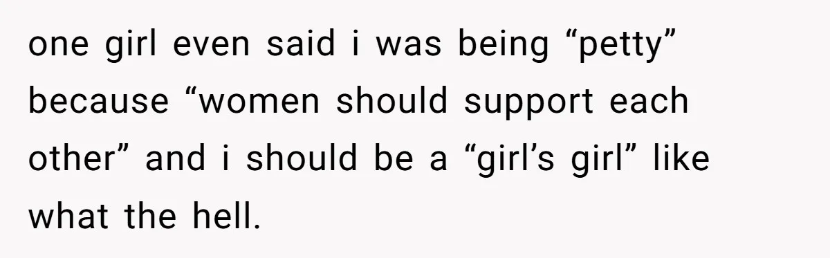 one girl even said i was being “petty” because “women should support each other” and i should be a “girl’s girl” like what the hell.