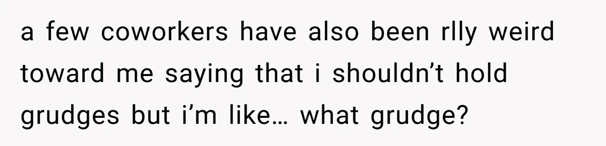 a few coworkers have also been rlly weird toward me saying that i shouldn’t hold grudges but i’m like… what grudge?