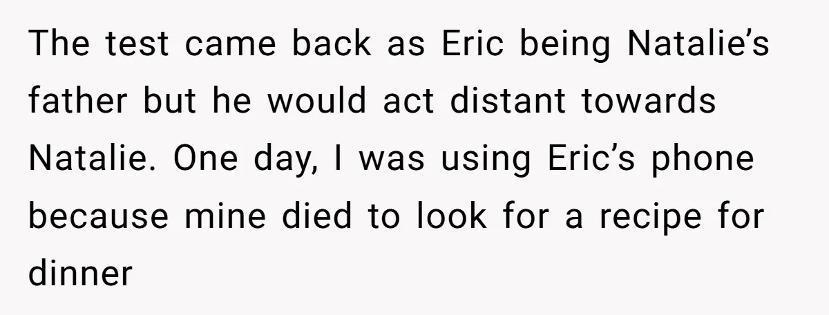 The test came back as Eric being Natalie’s father but he would act distant towards Natalie. One day, I was using Eric’s phone because mine died to look for a...