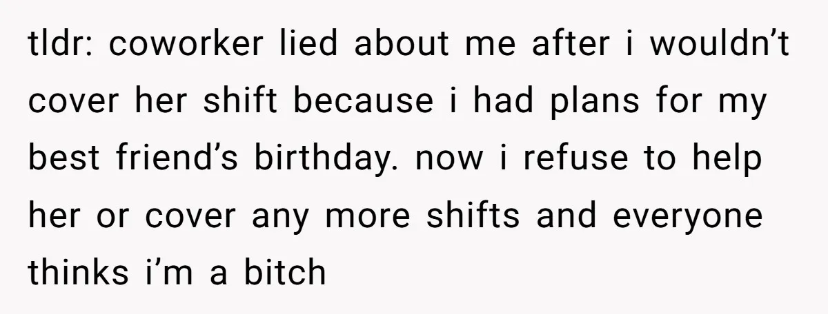 tldr: coworker lied about me after i wouldn’t cover her shift because i had plans for my best friend’s birthday. now i refuse to help her or cover any more...