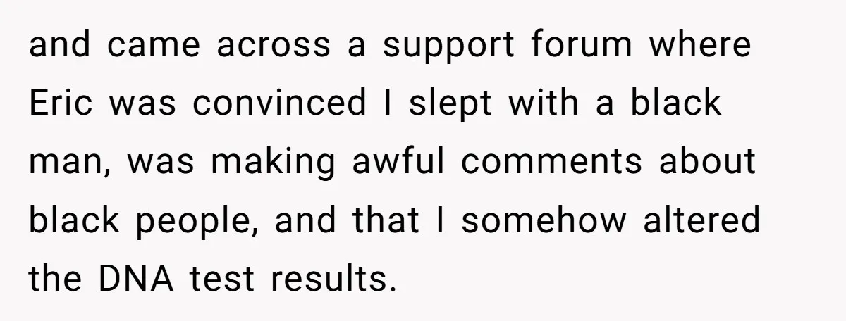 and came across a support forum where Eric was convinced I slept with a black man, was making awful comments about black people, and that I somehow altered the DNA...