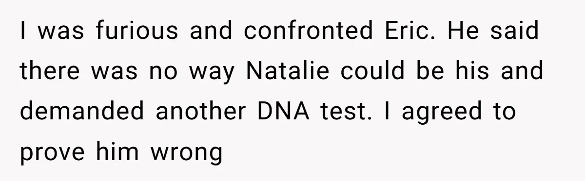 I was furious and confronted Eric. He said there was no way Natalie could be his and demanded another DNA test. I agreed to prove him wrong