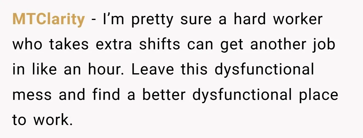 MTClarity − I’m pretty sure a hard worker who takes extra shifts can get another job in like an hour. Leave this dysfunctional mess and find a better dysfunctional place...