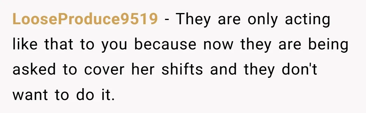 LooseProduce9519 − They are only acting like that to you because now they are being asked to cover her shifts and they don't want to do it.