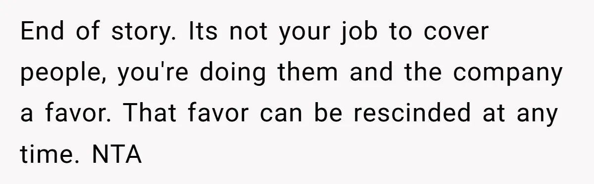 End of story. Its not your job to cover people, you're doing them and the company a favor. That favor can be rescinded at any time. NTA
