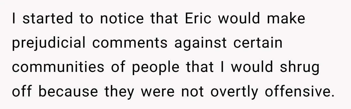 I started to notice that Eric would make prejudicial comments against certain communities of people that I would shrug off because they were not overtly offensive.