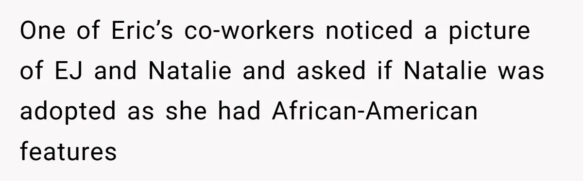 One of Eric’s co-workers noticed a picture of EJ and Natalie and asked if Natalie was adopted as she had African-American features