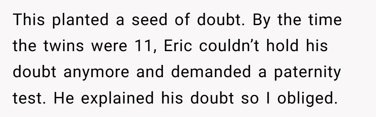 This planted a seed of doubt. By the time the twins were 11, Eric couldn’t hold his doubt anymore and demanded a paternity test. He explained his doubt so I...