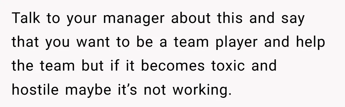 Talk to your manager about this and say that you want to be a team player and help the team but if it becomes toxic and hostile maybe it’s not...