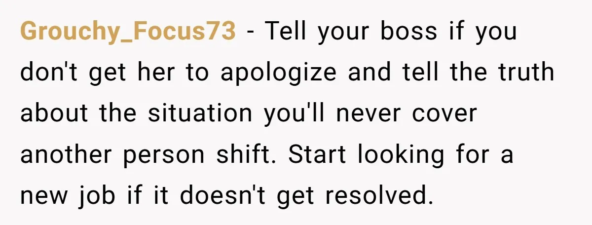 Grouchy_Focus73 − Tell your boss if you don't get her to apologize and tell the truth about the situation you'll never cover another person shift. Start looking for a new...
