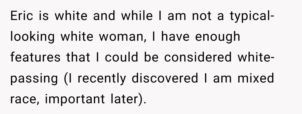 Eric is white and while I am not a typical-looking white woman, I have enough features that I could be considered white-passing (I recently discovered I am mixed race, important...