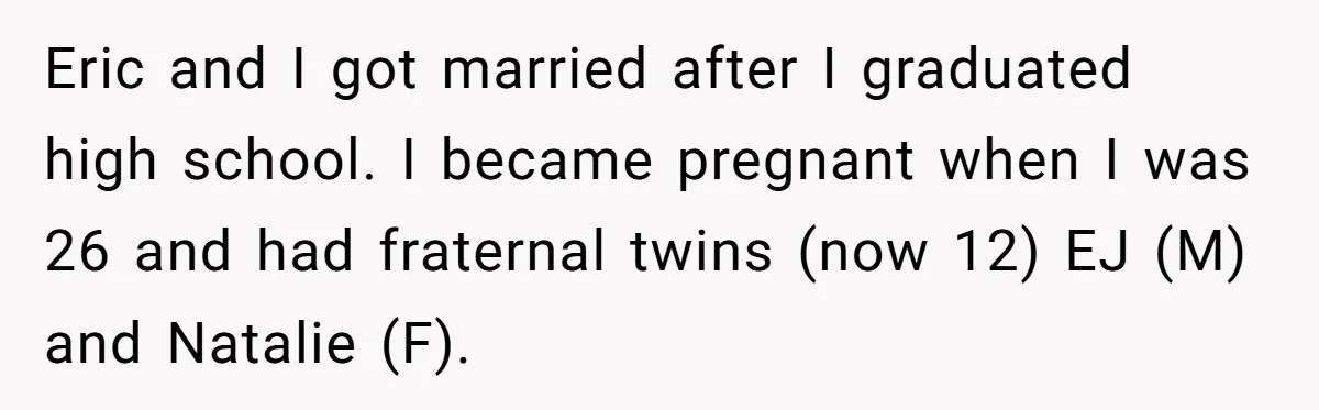 Eric and I got married after I graduated high school. I became pregnant when I was 26 and had fraternal twins (now 12) EJ (M) and Natalie (F).