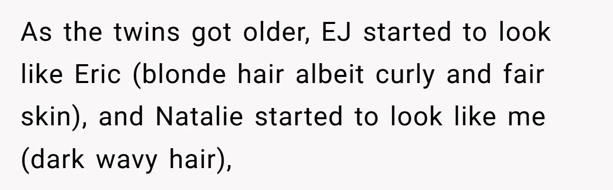 As the twins got older, EJ started to look like Eric (blonde hair albeit curly and fair skin), and Natalie started to look like me (dark wavy hair),