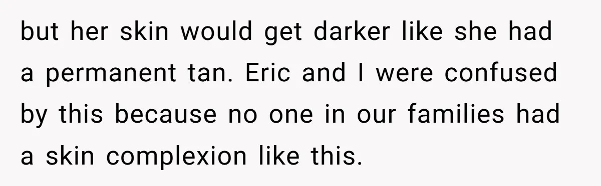 but her skin would get darker like she had a permanent tan. Eric and I were confused by this because no one in our families had a skin complexion like...