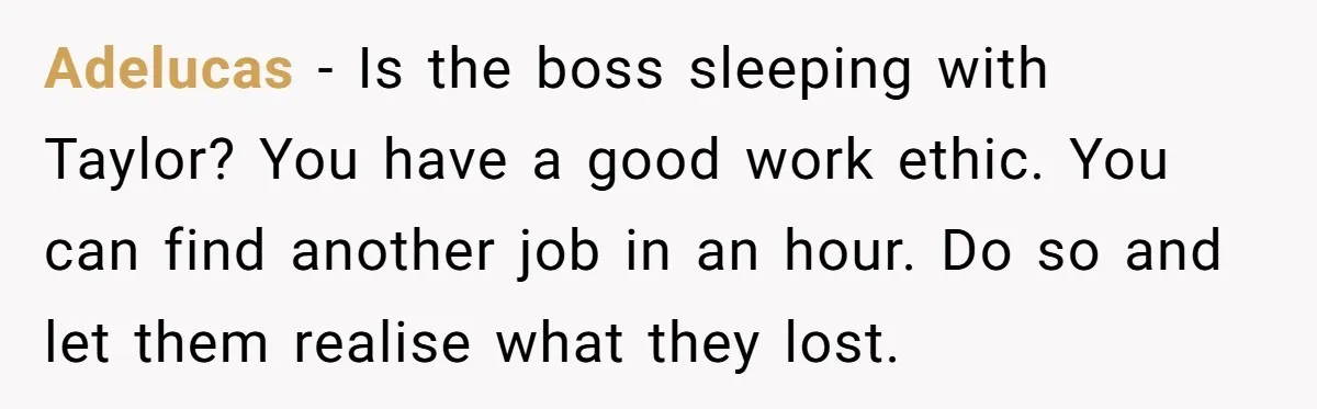 Adelucas − Is the boss sleeping with Taylor? You have a good work ethic. You can find another job in an hour. Do so and let them realise what they...