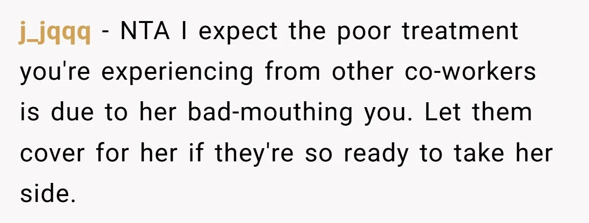 j_jqqq − NTA I expect the poor treatment you're experiencing from other co-workers is due to her bad-mouthing you. Let them cover for her if they're so ready to take...