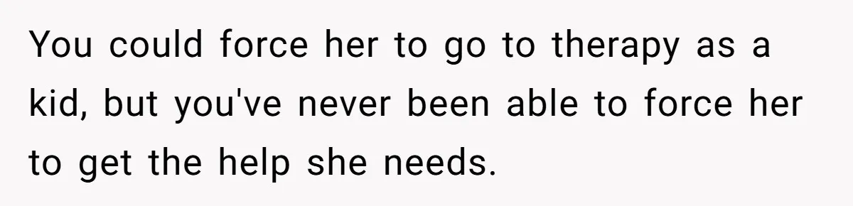 You could force her to go to therapy as a kid, but you've never been able to force her to get the help she needs.